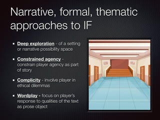 Narrative, formal, thematic
approaches to IF
Deep exploration - of a setting
or narrative possibility space
Constrained agency -
constrain player agency as part
of story
Complicity - involve player in
ethical dilemmas
Wordplay - focus on player’s
response to qualities of the text
as prose object
 