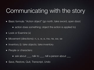 Communicating with the story
Basic formula: “Action object” (go north, take sword, open door)
action does something; object the action is applied to)
Look or Examine (x)
Movement (directions): n, s, w, e, nw, ne, sw, se
Inventory (i): take objects; take inventory
People or characters:
ask about ___, talk to ___, tell a person about ___
Save, Restore, Quit, Transcript, Undo
 