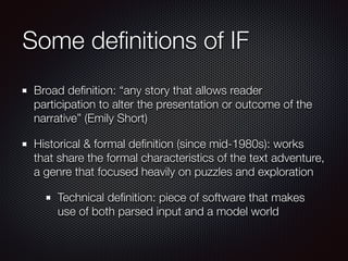 Some definitions of IF
Broad definition: “any story that allows reader
participation to alter the presentation or outcome of the
narrative” (Emily Short)
Historical & formal definition (since mid-1980s): works
that share the formal characteristics of the text adventure,
a genre that focused heavily on puzzles and exploration
Technical definition: piece of software that makes
use of both parsed input and a model world
 