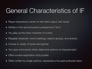 General Characteristics of IF
Player interactions center on text (text output, text input)
Written in the second-person perspective (“You”)
You play as the main character of a story
Playable character, rooms (setting), objects (props), and actions
Comes in variety of types and genres
You type commands which determine actions of character/plot
Often involve exploration and puzzles
Often written by single authors; expresses a focused authorial vision
 