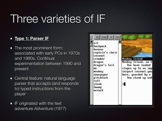 Three varieties of IF
Type 1: Parser IF
The most prominent form;
associated with early PCs in 1970s
and 1980s. Continual
experimentation between 1990 and
present
Central feature: natural language
parser that accepts (and responds
to) typed instructions from the
player
IF originated with the text
adventure Adventure (1977)
 