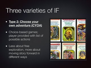 Three varieties of IF
Type 2: Choose your
own adventure (CYOA)
Choice-based games;
player provided with list of
possible actions
Less about free
exploration, more about
moving story forward in
different ways
 