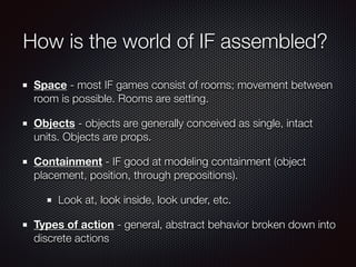 How is the world of IF assembled?
Space - most IF games consist of rooms; movement between
room is possible. Rooms are setting.
Objects - objects are generally conceived as single, intact
units. Objects are props.
Containment - IF good at modeling containment (object
placement, position, through prepositions).
Look at, look inside, look under, etc.
Types of action - general, abstract behavior broken down into
discrete actions
 