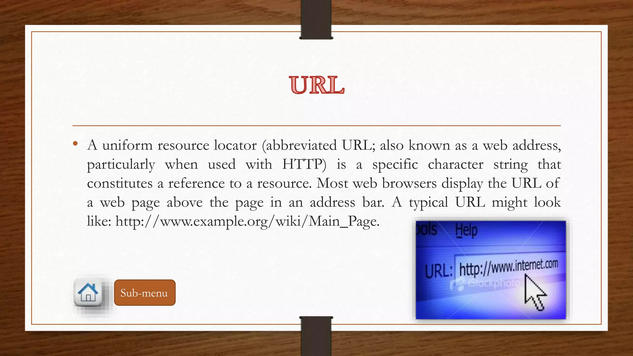 • A uniform resource locator (abbreviated URL; also known as a web address, 
particularly when used with HTTP) is a specific character string that 
constitutes a reference to a resource. Most web browsers display the URL of 
a web page above the page in an address bar. A typical URL might look 
like: http://www.example.org/wiki/Main_Page. 
Sub-menu 
 