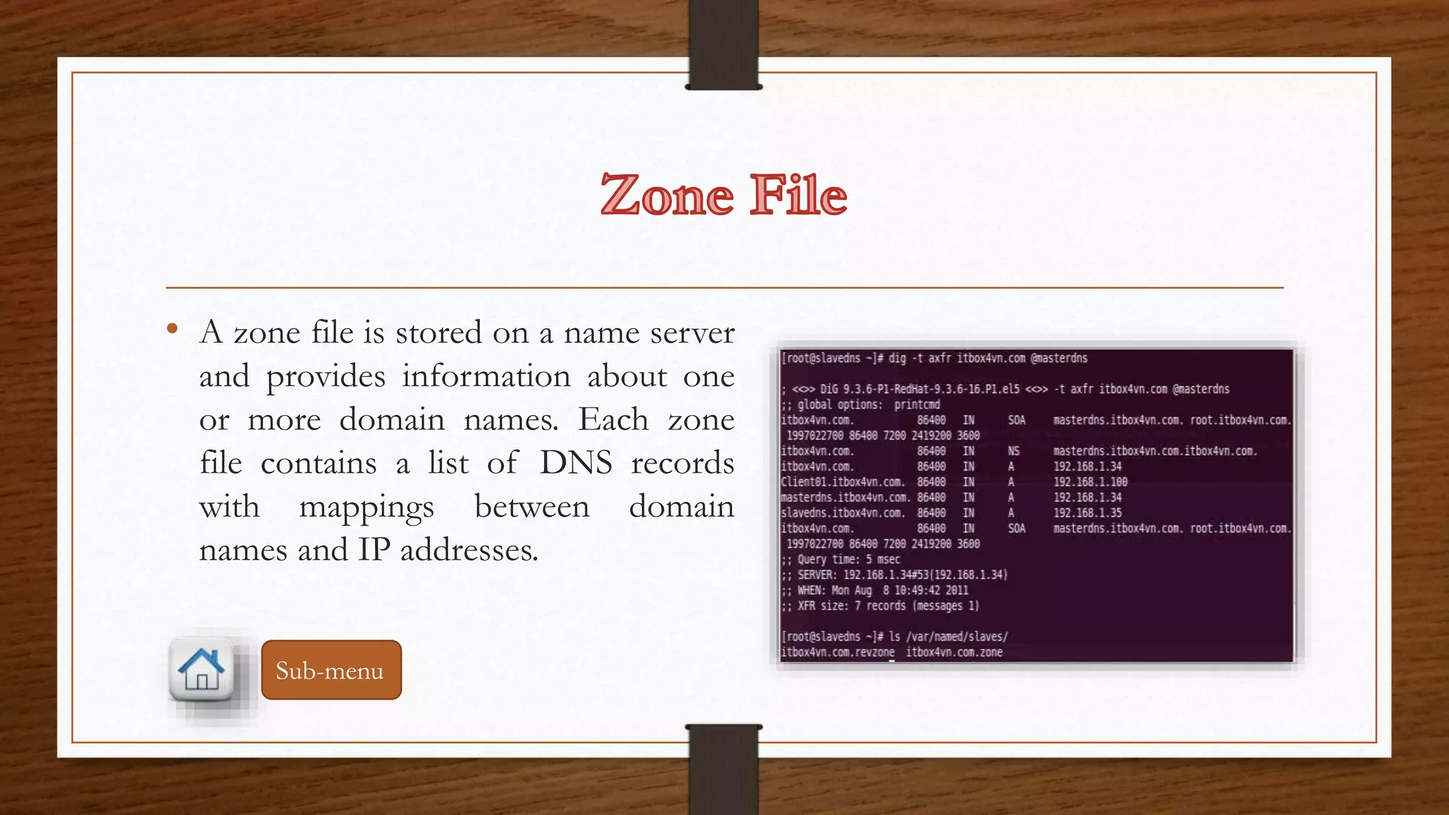• A zone file is stored on a name server 
and provides information about one 
or more domain names. Each zone 
file contains a list of DNS records 
with mappings between domain 
names and IP addresses. 
Sub-menu 
 