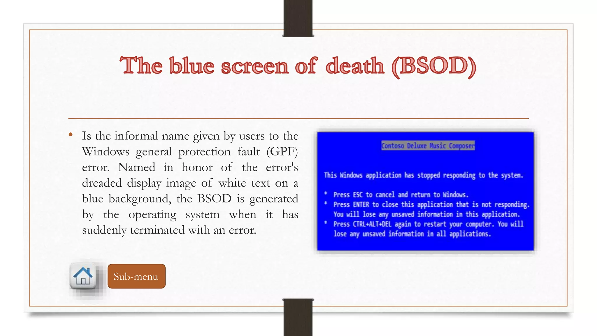 • Is the informal name given by users to the 
Windows general protection fault (GPF) 
error. Named in honor of the error's 
dreaded display image of white text on a 
blue background, the BSOD is generated 
by the operating system when it has 
suddenly terminated with an error. 
Sub-menu 
 