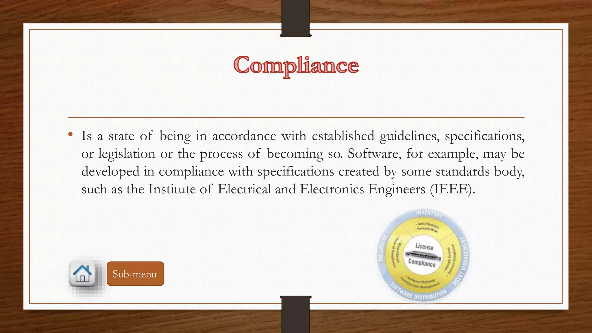 • Is a state of being in accordance with established guidelines, specifications, 
or legislation or the process of becoming so. Software, for example, may be 
developed in compliance with specifications created by some standards body, 
such as the Institute of Electrical and Electronics Engineers (IEEE). 
Sub-menu 
 