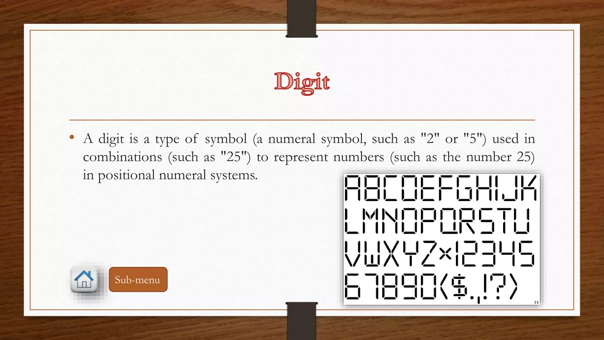 • A digit is a type of symbol (a numeral symbol, such as "2" or "5") used in 
combinations (such as "25") to represent numbers (such as the number 25) 
in positional numeral systems. 
Sub-menu 
 