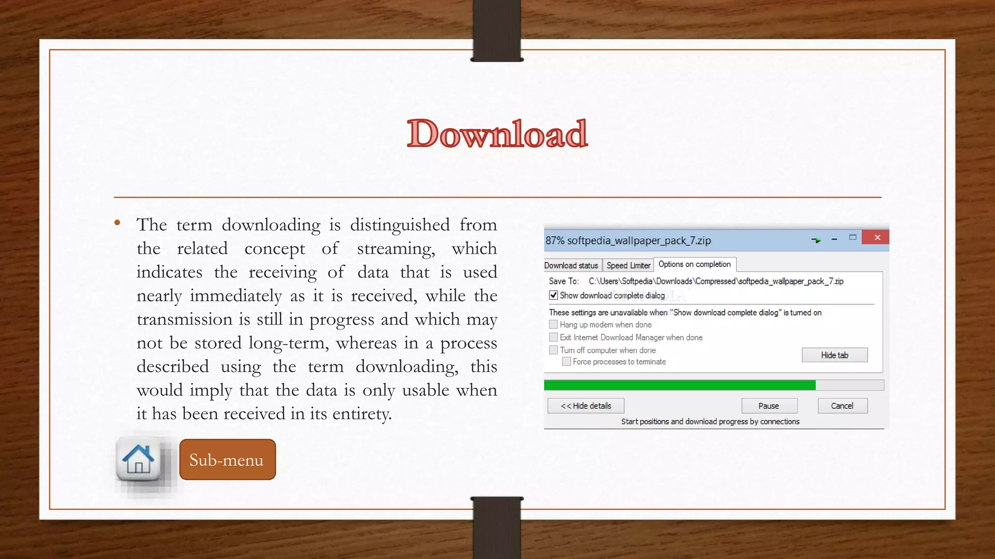 • The term downloading is distinguished from 
the related concept of streaming, which 
indicates the receiving of data that is used 
nearly immediately as it is received, while the 
transmission is still in progress and which may 
not be stored long-term, whereas in a process 
described using the term downloading, this 
would imply that the data is only usable when 
it has been received in its entirety. 
Sub-menu 
 