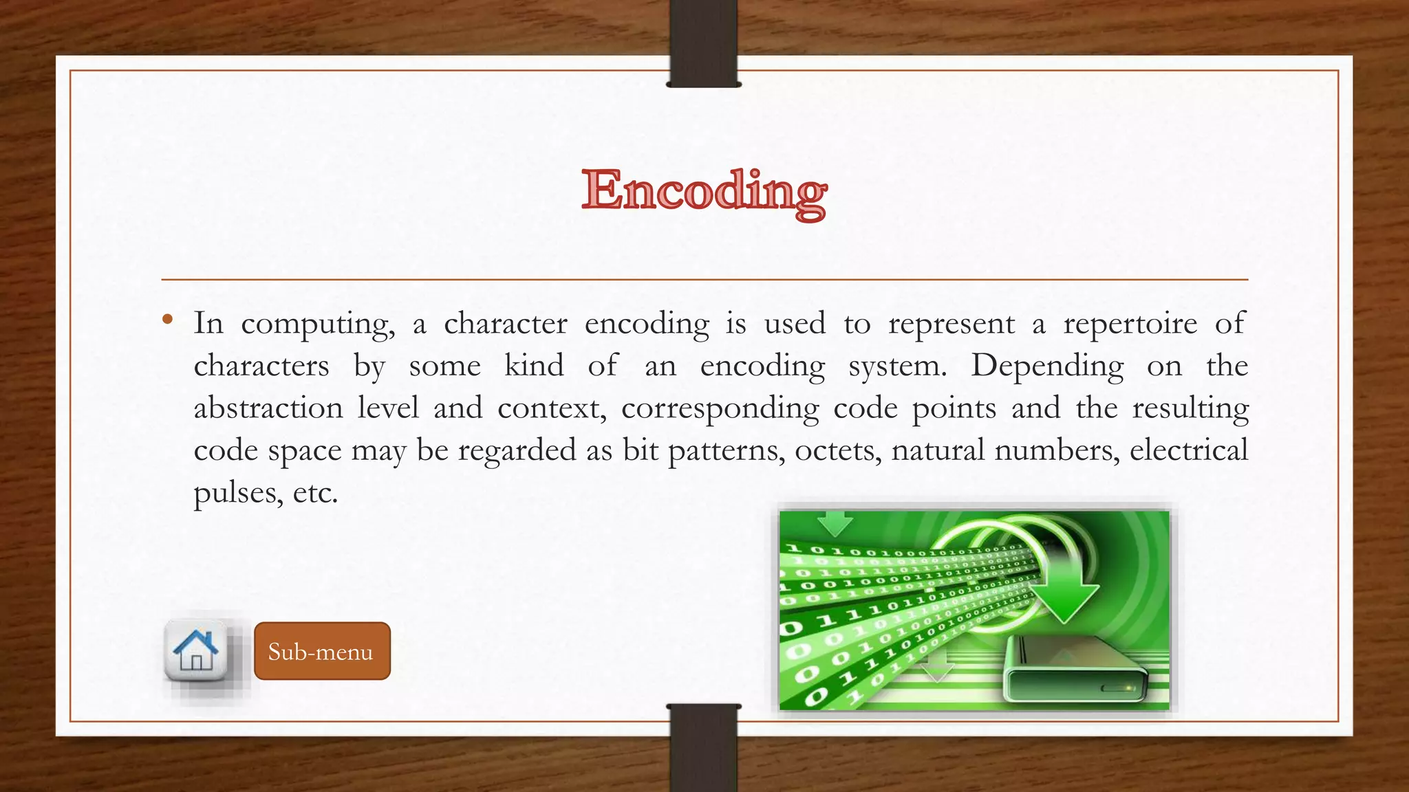 • In computing, a character encoding is used to represent a repertoire of 
characters by some kind of an encoding system. Depending on the 
abstraction level and context, corresponding code points and the resulting 
code space may be regarded as bit patterns, octets, natural numbers, electrical 
pulses, etc. 
Sub-menu 
 