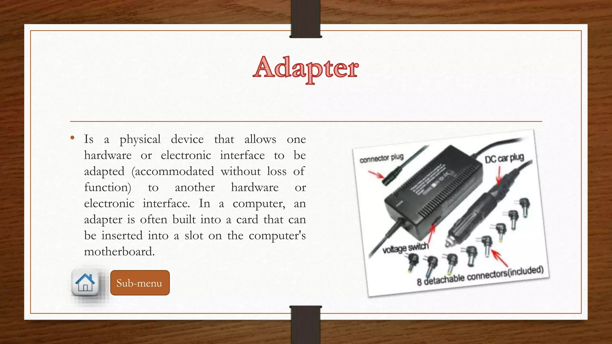• Is a physical device that allows one 
hardware or electronic interface to be 
adapted (accommodated without loss of 
function) to another hardware or 
electronic interface. In a computer, an 
adapter is often built into a card that can 
be inserted into a slot on the computer's 
motherboard. 
Sub-menu 
 