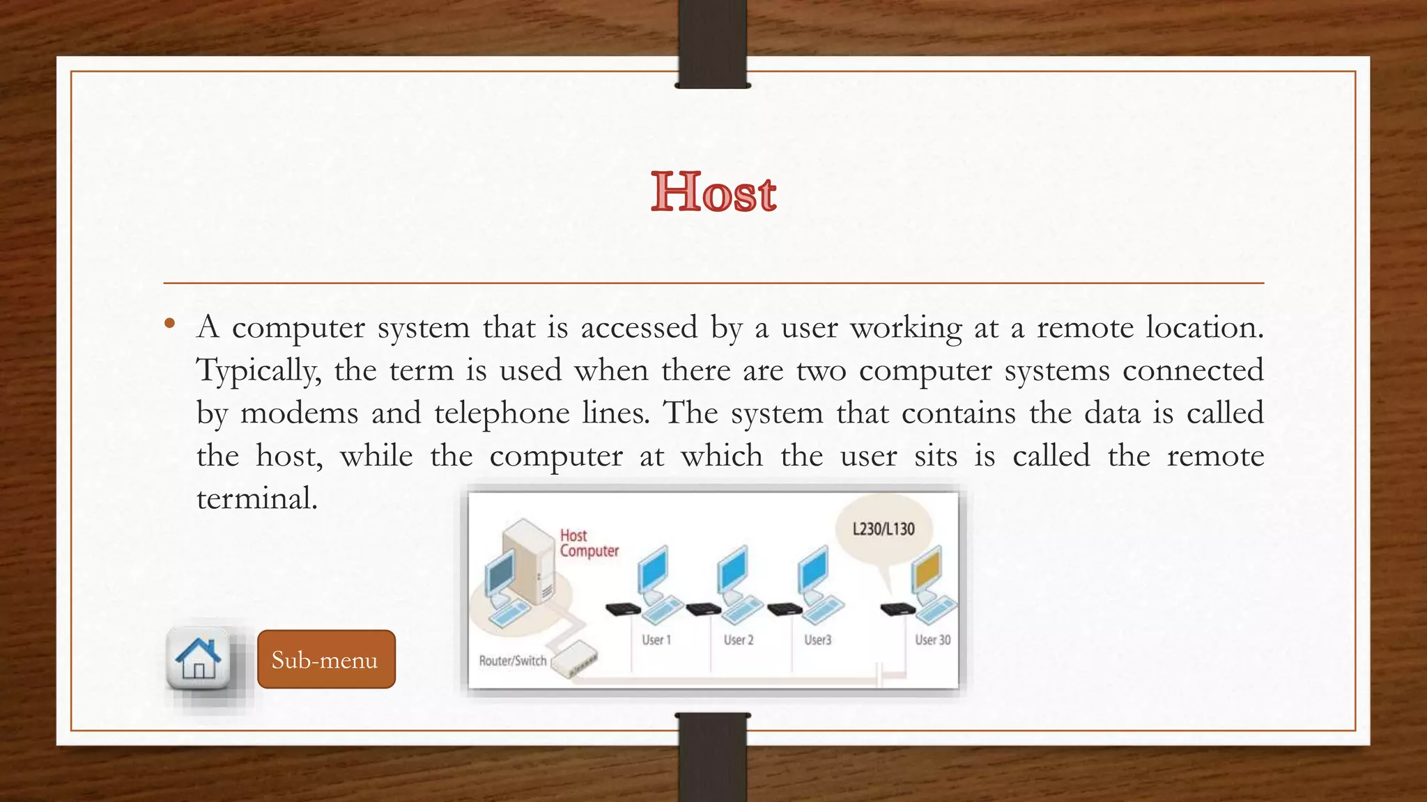 • A computer system that is accessed by a user working at a remote location. 
Typically, the term is used when there are two computer systems connected 
by modems and telephone lines. The system that contains the data is called 
the host, while the computer at which the user sits is called the remote 
terminal. 
Sub-menu 
 