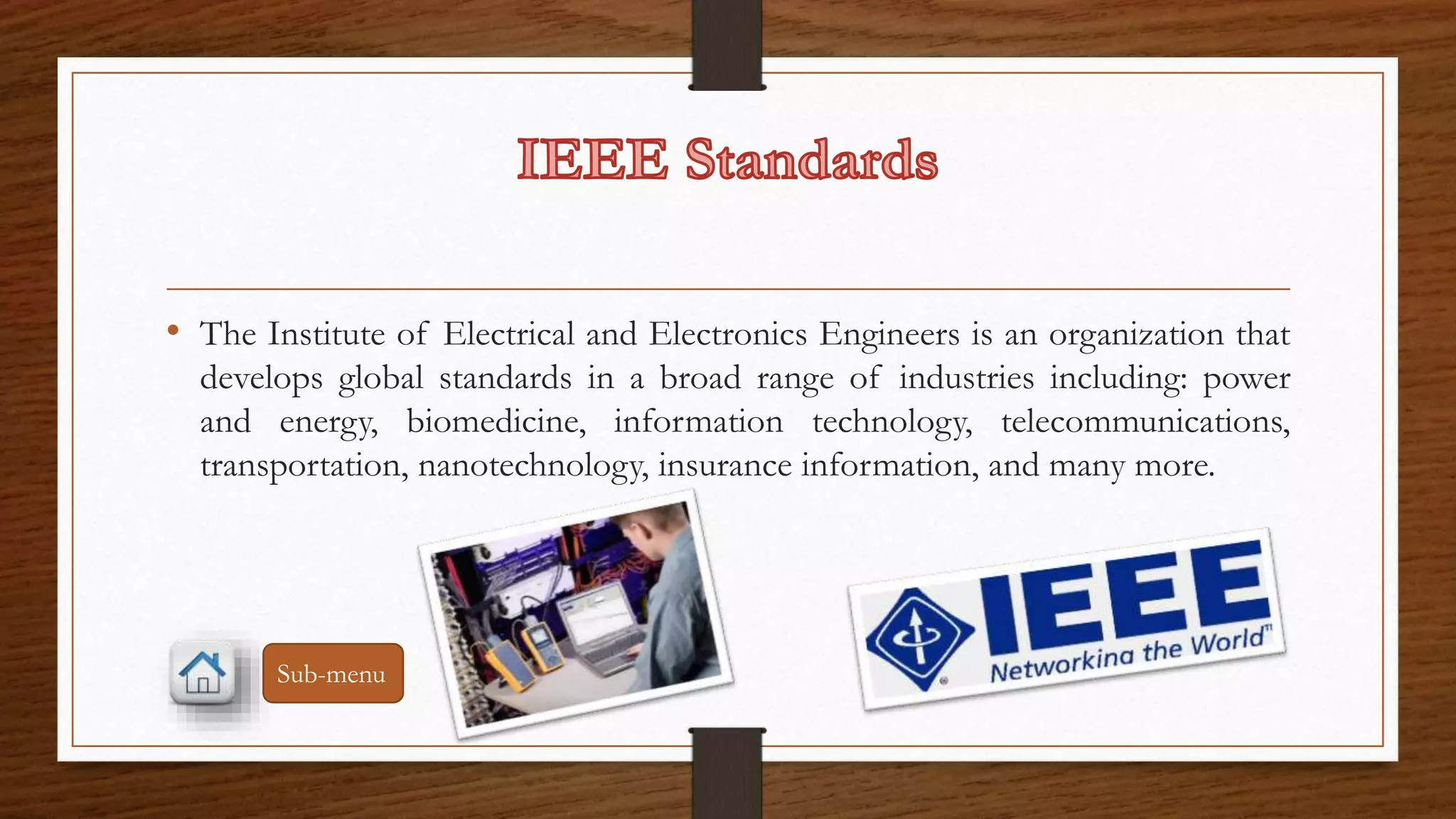 • The Institute of Electrical and Electronics Engineers is an organization that 
develops global standards in a broad range of industries including: power 
and energy, biomedicine, information technology, telecommunications, 
transportation, nanotechnology, insurance information, and many more. 
Sub-menu 
 