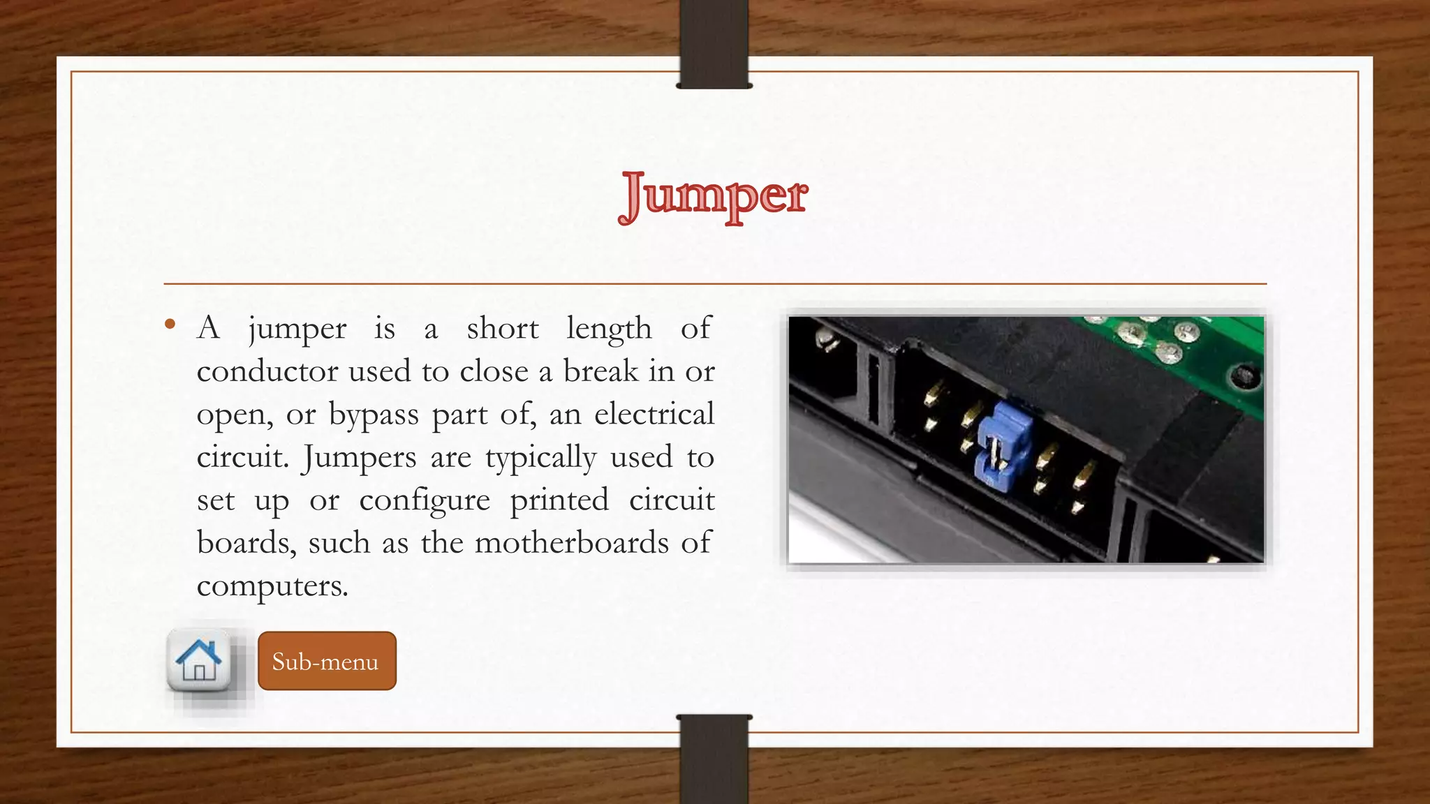 • A jumper is a short length of 
conductor used to close a break in or 
open, or bypass part of, an electrical 
circuit. Jumpers are typically used to 
set up or configure printed circuit 
boards, such as the motherboards of 
computers. 
Sub-menu 
 