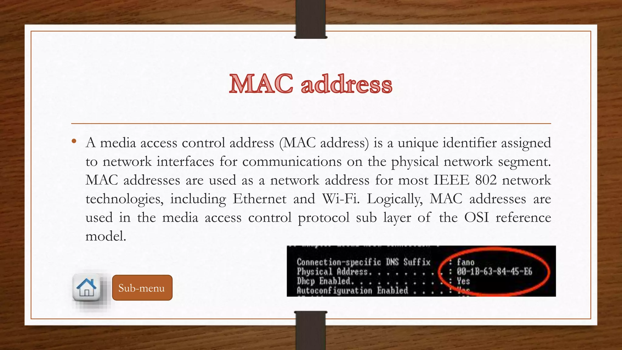 • A media access control address (MAC address) is a unique identifier assigned 
to network interfaces for communications on the physical network segment. 
MAC addresses are used as a network address for most IEEE 802 network 
technologies, including Ethernet and Wi-Fi. Logically, MAC addresses are 
used in the media access control protocol sub layer of the OSI reference 
model. 
Sub-menu 
 