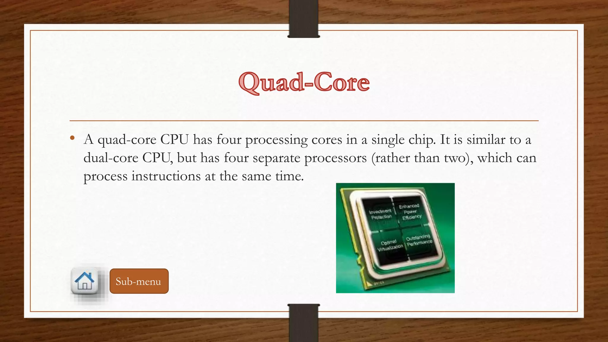 • A quad-core CPU has four processing cores in a single chip. It is similar to a 
dual-core CPU, but has four separate processors (rather than two), which can 
process instructions at the same time. 
Sub-menu 
 