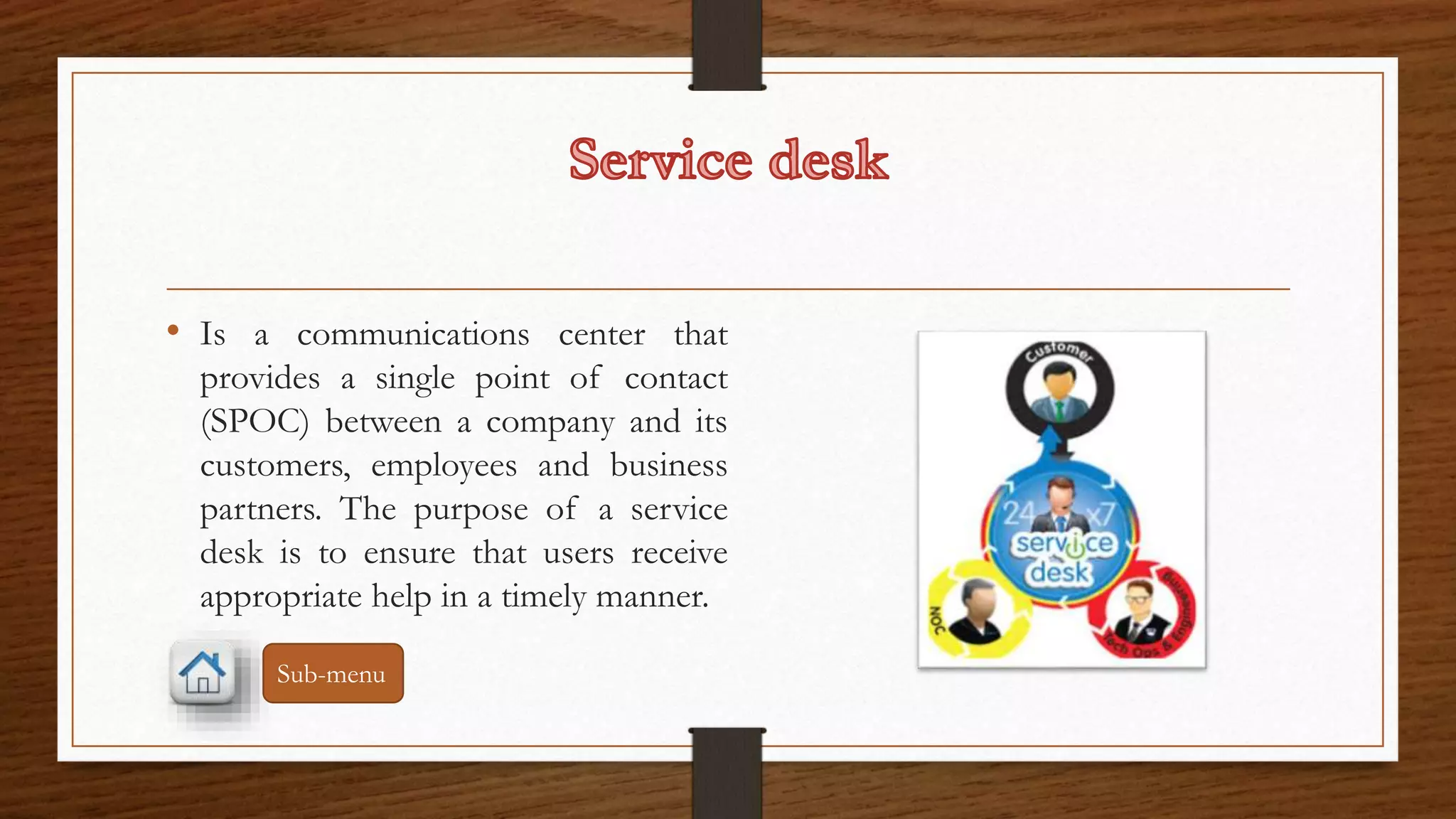 • Is a communications center that 
provides a single point of contact 
(SPOC) between a company and its 
customers, employees and business 
partners. The purpose of a service 
desk is to ensure that users receive 
appropriate help in a timely manner. 
Sub-menu 
 