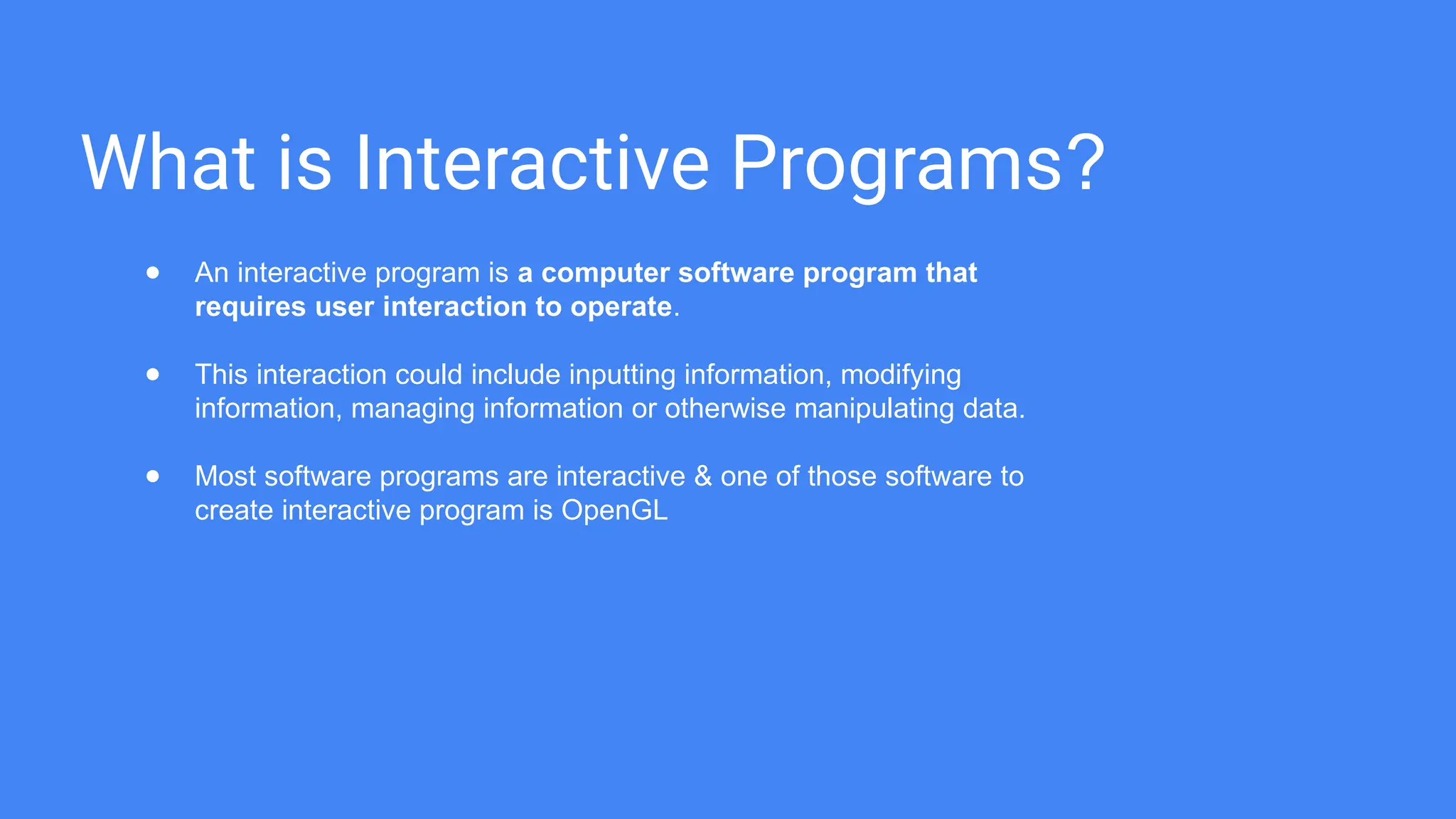 What is Interactive Programs?
● An interactive program is a computer software program that
requires user interaction to operate.
● This interaction could include inputting information, modifying
information, managing information or otherwise manipulating data.
● Most software programs are interactive & one of those software to
create interactive program is OpenGL
 
