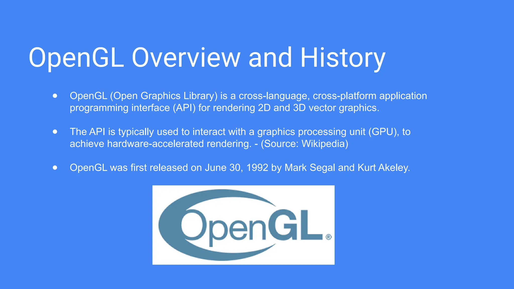 OpenGL Overview and History
● OpenGL (Open Graphics Library) is a cross-language, cross-platform application
programming interface (API) for rendering 2D and 3D vector graphics.
● The API is typically used to interact with a graphics processing unit (GPU), to
achieve hardware-accelerated rendering. - (Source: Wikipedia)
● OpenGL was first released on June 30, 1992 by Mark Segal and Kurt Akeley.
 