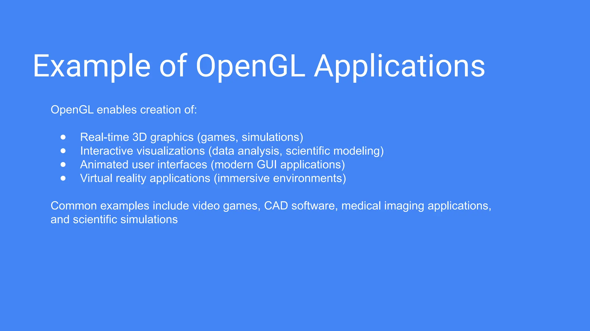 Example of OpenGL Applications
OpenGL enables creation of:
● Real-time 3D graphics (games, simulations)
● Interactive visualizations (data analysis, scientific modeling)
● Animated user interfaces (modern GUI applications)
● Virtual reality applications (immersive environments)
Common examples include video games, CAD software, medical imaging applications,
and scientific simulations
 