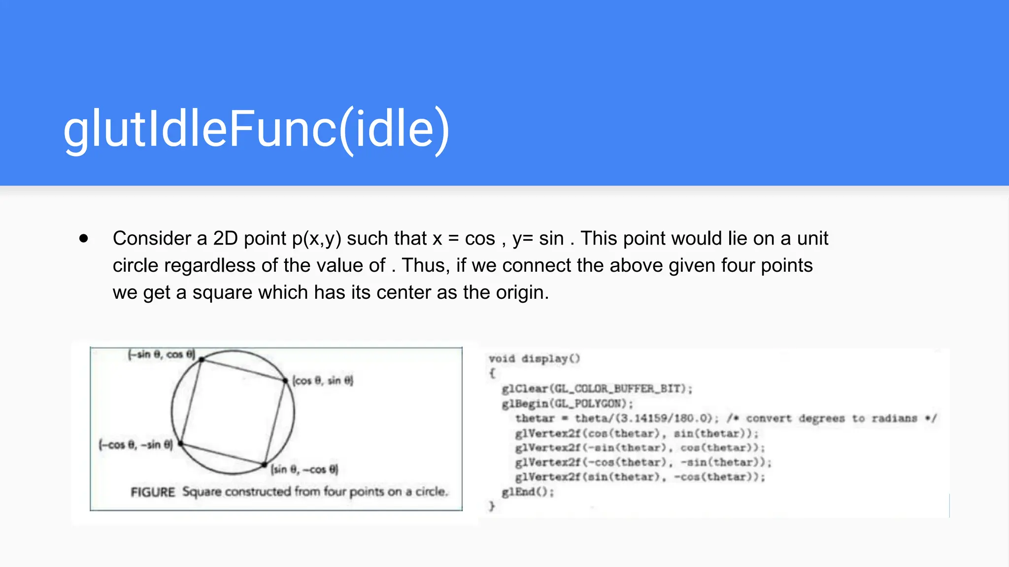 glutIdleFunc(idle)
● Consider a 2D point p(x,y) such that x = cos , y= sin . This point would lie on a unit
circle regardless of the value of . Thus, if we connect the above given four points
we get a square which has its center as the origin.
 