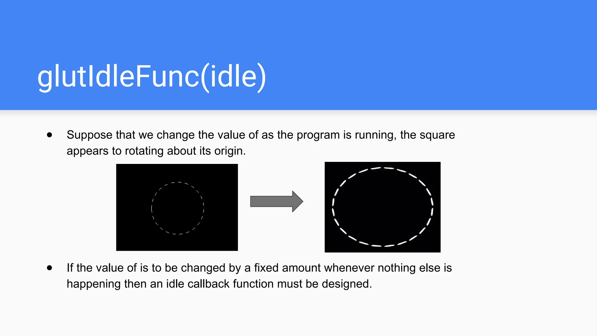 glutIdleFunc(idle)
● Suppose that we change the value of as the program is running, the square
appears to rotating about its origin.
● If the value of is to be changed by a fixed amount whenever nothing else is
happening then an idle callback function must be designed.
 