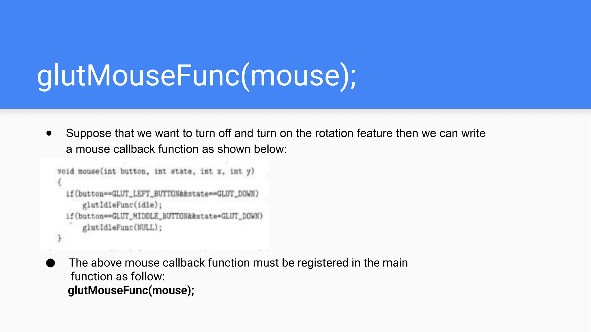 glutMouseFunc(mouse);
● Suppose that we want to turn off and turn on the rotation feature then we can write
a mouse callback function as shown below:
● The above mouse callback function must be registered in the main
function as follow:
glutMouseFunc(mouse);
 