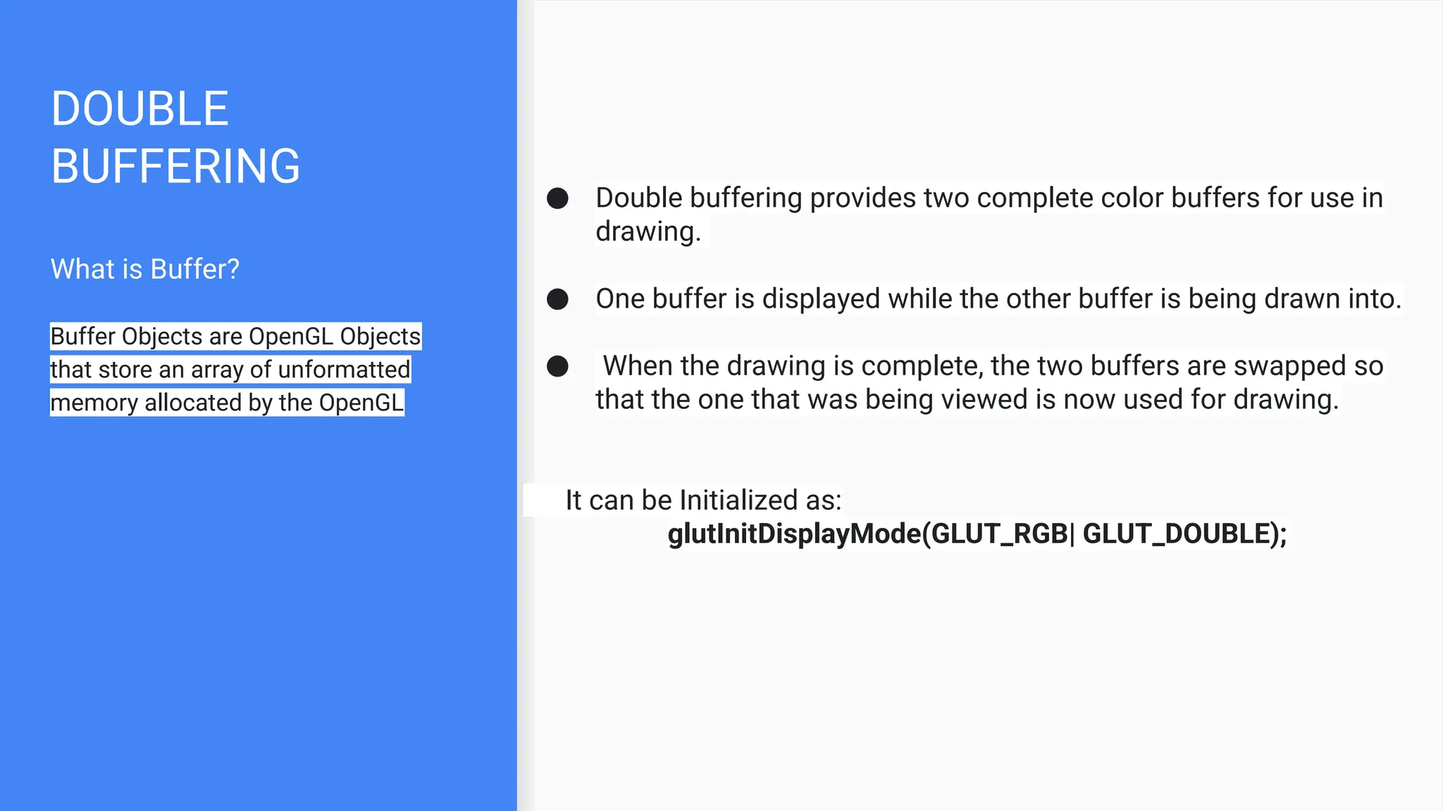 DOUBLE
BUFFERING
What is Buffer?
Buffer Objects are OpenGL Objects
that store an array of unformatted
memory allocated by the OpenGL
● Double buffering provides two complete color buffers for use in
drawing.
● One buffer is displayed while the other buffer is being drawn into.
● When the drawing is complete, the two buffers are swapped so
that the one that was being viewed is now used for drawing.
It can be Initialized as:
glutInitDisplayMode(GLUT_RGB| GLUT_DOUBLE);
 
