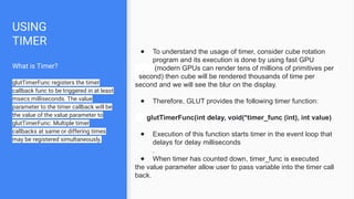 USING
TIMER
What is Timer?
glutTimerFunc registers the timer
callback func to be triggered in at least
msecs milliseconds. The value
parameter to the timer callback will be
the value of the value parameter to
glutTimerFunc. Multiple timer
callbacks at same or differing times
may be registered simultaneously.
● To understand the usage of timer, consider cube rotation
program and its execution is done by using fast GPU
(modern GPUs can render tens of millions of primitives per
second) then cube will be rendered thousands of time per
second and we will see the blur on the display.
● Therefore, GLUT provides the following timer function:
glutTimerFunc(int delay, void(*timer_func (int), int value)
● Execution of this function starts timer in the event loop that
delays for delay milliseconds
.
● When timer has counted down, timer_func is executed
the value parameter allow user to pass variable into the timer call
back.
 