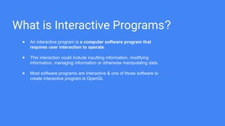 What is Interactive Programs?
● An interactive program is a computer software program that
requires user interaction to operate.
● This interaction could include inputting information, modifying
information, managing information or otherwise manipulating data.
● Most software programs are interactive & one of those software to
create interactive program is OpenGL
 