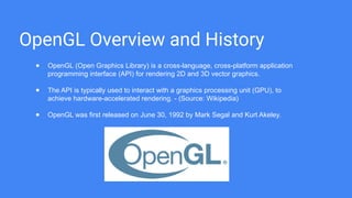 OpenGL Overview and History
● OpenGL (Open Graphics Library) is a cross-language, cross-platform application
programming interface (API) for rendering 2D and 3D vector graphics.
● The API is typically used to interact with a graphics processing unit (GPU), to
achieve hardware-accelerated rendering. - (Source: Wikipedia)
● OpenGL was first released on June 30, 1992 by Mark Segal and Kurt Akeley.
 