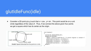 glutIdleFunc(idle)
● Consider a 2D point p(x,y) such that x = cos , y= sin . This point would lie on a unit
circle regardless of the value of . Thus, if we connect the above given four points
we get a square which has its center as the origin.
 