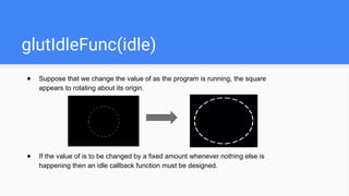 glutIdleFunc(idle)
● Suppose that we change the value of as the program is running, the square
appears to rotating about its origin.
● If the value of is to be changed by a fixed amount whenever nothing else is
happening then an idle callback function must be designed.
 