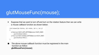 glutMouseFunc(mouse);
● Suppose that we want to turn off and turn on the rotation feature then we can write
a mouse callback function as shown below:
● The above mouse callback function must be registered in the main
function as follow:
glutMouseFunc(mouse);
 