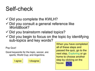 Self-check Did you complete the KWLH? Did you consult a general reference like  WorldBook ? Did you brainstorm related topics? Did you begin to focus on the topic by identifying sub-topics and key words? Pop Quiz! Good keywords for the topic, soccer, are: sports; World Cup; and Argentina. I agree I disagree When you have completed all of these steps and passed the quiz, go to the next step,  Exploring  or go home to choose another step by clicking on the house  