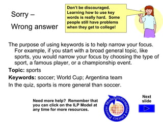The purpose of using keywords is to help narrow your focus.  For example, if you start with a broad general topic, like sports, you would narrow your focus by choosing the type of sport, a famous player, or a championship event. Topic:  sports Keywords:  soccer; World Cup; Argentina team In the quiz, sports is more general than soccer. Need more help?  Remember that you can click on the ILP Model at any time for more resources. Sorry –  Wrong answer Next slide Don’t be discouraged.  Learning how to use key words is really hard.  Some people still have problems when they get to college!  