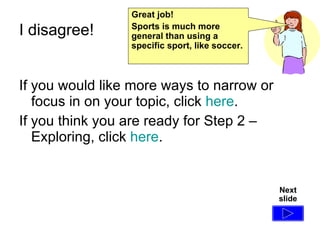 I disagree!  If you would like more ways to narrow or focus in on your topic, click  here . If you think you are ready for Step 2 – Exploring, click  here . Next slide Great job! Sports is much more general than using a specific sport, like soccer. 