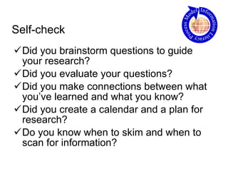 Self-check Did you brainstorm questions to guide your research? Did you evaluate your questions? Did you make connections between what you’ve learned and what you know? Did you create a calendar and a plan for research? Do you know when to skim and when to scan for information? 