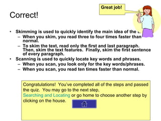 Correct! Skimming is used to quickly identify the main idea of the text. When you skim, you read three to four times faster than normal. To skim the text, read only the first and last paragraph.  Then, skim the text features.  Finally, skim the first sentence of every paragraph. Scanning is used to quickly locate key words and phrases. When you scan, you look only for the key words/phrases. When you scan, you read ten times faster than normal. Great job! Congratulations!  You’ve completed all of the steps and passed the quiz.  You may go to the next step,  Searching and Locating  or go home to choose another step by clicking on the house. 
