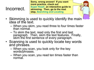 Incorrect. Skimming is used to quickly identify the main idea of the text. When you skim, you read three to four times faster than normal. To skim the text, read only the first and last paragraph.  Then, skim the text features.  Finally, skim the first sentence of every paragraph. Scanning is used to quickly locate key words and phrases. When you scan, you look only for the key words/phrases. When you scan, you read ten times faster than normal. Sorry, wrong answer!  If you want more practice, check out  Super Read!,  an interactive guide to skimming.  Then, go to the next step,  Searching and Locating  