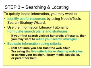 STEP 3 – Searching & Locating To quickly locate information, you may want to: Identify useful resources  by using NoodleTools Search Strategy Wizard. Use the Information Literacy Tutorial to  Formulate search plans and strategies. If your first search yielded hundreds of results, then you may want to  refine your search strategies. Evaluate information using criteria. Still not sure you can trust the web site?  Try using the  five criteria for evaluating web sites ,  or asking your teacher, library media specialist,  or parent for help. 