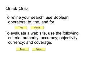 Quick Quiz To refine your search, use Boolean operators: to, the, and for. To evaluate a web site, use the following criteria: authority; accuracy; objectivity; currency; and coverage. True False True False 