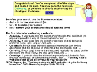 To refine your search, use the Boolean operators: And – to narrow your search (ex.  Or – to broaden your search Not – narrow your search and exclude specific terms The five criteria for evaluating a web site: Accuracy.  If your page lists the author and institution that published the page and provides a way of contacting him/her and . . .  Authority.  If your page lists the author credentials and its domain is preferred (.edu, .gov, .org, or .net), and, . .  Objectivity.  If your page provides accurate information with limited advertising and it is objective in presenting the information, and . . .  Currency.  If your page is current and updated regularly (as stated on the page) and the links (if any) are also up-to-date, and . . .  Coverage.  If you can view the information properly--not limited to fees, browser technology, or software requirement, then . . .  You may have a Web page that could be of value to your research! FROM: Kapoun, Jim. "Teaching undergrads WEB evaluation: A guide for library instruction." C&RL News (July/August 1998): 522-523. Congratulations!  You’ve completed all of the steps and passed the quiz.  You may go to the next step,  Collecting,  or go home to choose another step by clicking on the house. 