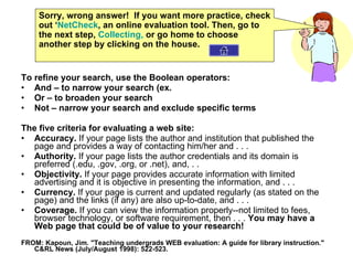To refine your search, use the Boolean operators: And – to narrow your search (ex.  Or – to broaden your search Not – narrow your search and exclude specific terms The five criteria for evaluating a web site: Accuracy.  If your page lists the author and institution that published the page and provides a way of contacting him/her and . . .  Authority.  If your page lists the author credentials and its domain is preferred (.edu, .gov, .org, or .net), and, . .  Objectivity.  If your page provides accurate information with limited advertising and it is objective in presenting the information, and . . .  Currency.  If your page is current and updated regularly (as stated on the page) and the links (if any) are also up-to-date, and . . .  Coverage.  If you can view the information properly--not limited to fees, browser technology, or software requirement, then . . .  You may have a Web page that could be of value to your research! FROM: Kapoun, Jim. "Teaching undergrads WEB evaluation: A guide for library instruction." C&RL News (July/August 1998): 522-523. Sorry, wrong answer!  If you want more practice, check out ‘ NetCheck , an online evaluation tool. Then, go to the next step,  Collecting,  or go home to choose another step by clicking on the house. 