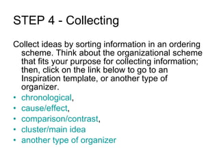 STEP 4 - Collecting Collect ideas by sorting information in an ordering scheme. Think about the organizational scheme that fits your purpose for collecting information; then, click on the link below to go to an Inspiration template, or another type of organizer. chronological ,  cause/effect ,  comparison/contrast ,  cluster/main idea another type of organizer 