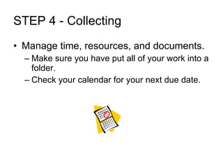 STEP 4 - Collecting Manage time, resources, and documents. Make sure you have put all of your work into a folder. Check your calendar for your next due date.  