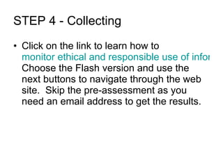 STEP 4 - Collecting Click on the link to learn how to  monitor ethical and responsible use of information and technologies.  Choose the Flash version and use the next buttons to navigate through the web site.  Skip the pre-assessment as you need an email address to get the results. 