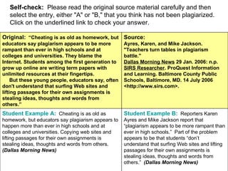 Self-check:   Please read the original source material carefully and then select the entry, either "A" or "B," that you think has not been plagiarized. Click on the underlined link to check your answer. Student Example B:    Reporters Karen Ayres and Mike Jackson report that “plagiarism appears to be more rampant than ever in high schools.”  Part of the problem appears to be that students “don’t understand that surfing Web sites and lifting passages for their own assignments is stealing ideas, thoughts and words from others.”  (Dallas Morning News) Student Example A:    Cheating is as old as homework, but educators say plagiarism appears to happen more than ever in high schools and at colleges and universities. Copying web sites and lifting passages for their own assignments is stealing ideas, thoughts and words from others.  (Dallas Morning News)   Source:   Ayres, Karen, and Mike Jackson. "Teachers turn tables in plagiarism battle." Dallas Morning News  29 Jan. 2006: n.p.  SIRS Researcher . ProQuest Information and Learning. Baltimore County Public Schools, Baltimore, MD. 14 July 2006 <http://www.sirs.com>. Original:   “Cheating is as old as homework, but educators say plagiarism appears to be more rampant than ever in high schools and at colleges and universities. They blame the Internet. Students among the first generation to grow up online are writing term papers with unlimited resources at their fingertips.       But these young people, educators say, often don't understand that surfing Web sites and lifting passages for their own assignments is stealing ideas, thoughts and words from others.” 