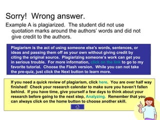 Sorry!  Wrong answer. Example A is plagiarized.  The student did not use quotation marks around the authors’ words and did not give credit to the authors. Plagiarism is the act of using someone else's words, sentences, or ideas and passing them off as your own without giving credit by citing the original source.  Plagiarizing someone’s work can get you in serious trouble.  For more information,  click on the link  to go to my favorite tutorial.  Choose the Flash version.  While you can not take  the pre-quiz, just click the Next button to learn more. If you need a quick review of plagiarism, click  here .  You are over half way finished!  Check your research calendar to make sure you haven’t fallen behind.  If you have time, give yourself a few days to think about your research before going to the next step,  Analyzing.   Remember that you can always click on the home button to choose another skill. 