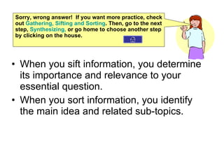 When you sift information, you determine its importance and relevance to your essential question. When you sort information, you identify the main idea and related sub-topics. Sorry, wrong answer!  If you want more practice, check out  Gathering, Sifting and Sorting . Then, go to the next step,  Synthesizing ,  or go home to choose another step by clicking on the house. 